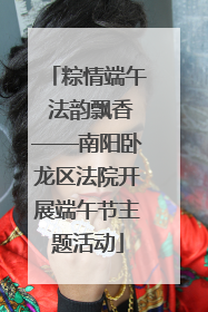 粽情端午 法韵飘香——南阳卧龙区法院开展端午节主题活动